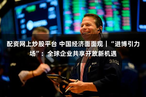 配资网上炒股平台 中国经济面面观｜“进博引力场”：全球企业共享开放新机遇