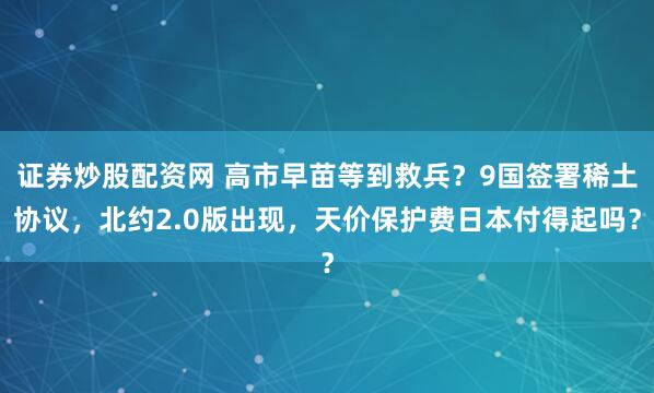 证券炒股配资网 高市早苗等到救兵？9国签署稀土协议，北约2.0版出现，天价保护费日本付得起吗？