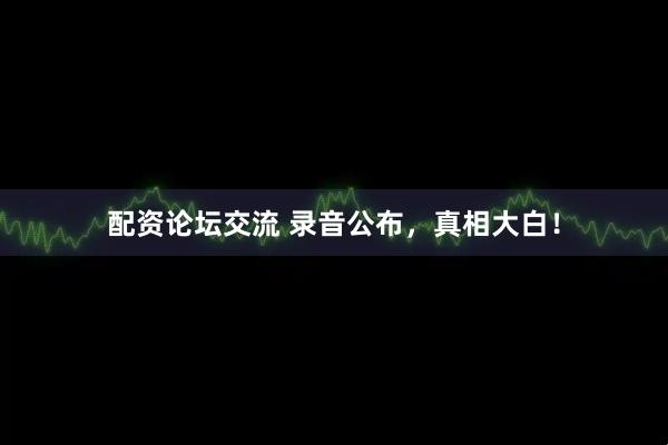 配资论坛交流 录音公布，真相大白！