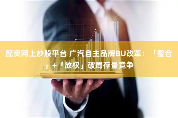 配资网上炒股平台 广汽自主品牌BU改革：「整合」+「放权」破局存量竞争